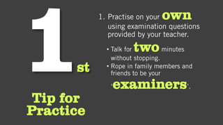 st
Tip for
Practice
1. Practise on your own
using examination questions
provided by your teacher.
• Talk for twominutes
without stopping.
• Rope in family members and
friends to be your
‘examiners’.
 