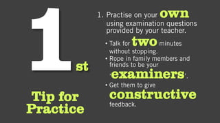 st
Tip for
Practice
1. Practise on your own
using examination questions
provided by your teacher.
• Talk for twominutes
without stopping.
• Rope in family members and
friends to be your
‘examiners’.
• Get them to give
constructive
feedback.
 