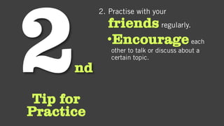 nd
Tip for
Practice
2. Practise with your
friends regularly.
•Encourageeach
other to talk or discuss about a
certain topic.
 