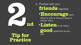nd
Tip for
Practice
2. Practise with your
friends regularly.
•Encourageeach
other to talk or discuss about a
certain topic.
•Listento as many
goodspeeches as you
can.
 