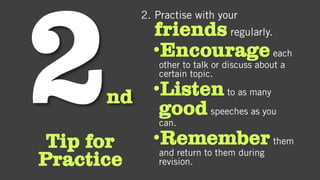 nd
Tip for
Practice
2. Practise with your
friends regularly.
•Encourageeach
other to talk or discuss about a
certain topic.
•Listento as many
goodspeeches as you
can.
•Rememberthem
and return to them during
revision.
 