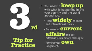 rd
Tip for
Practice
3. You need to keep up
with what is happening in the
your country and the world
around you.
• Read widelyon local
and international issues.
• Be aware of current
affairsand get
different views before making or
forming your own
judgement.
 