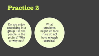 Practice 2
Do you enjoy
exercising in a
group like the
people in the
picture? Why
or why not?
What
problems
might we face
if we do not
have enough
exercise?
 