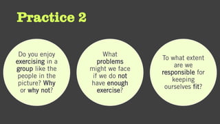 Practice 2
Do you enjoy
exercising in a
group like the
people in the
picture? Why
or why not?
What
problems
might we face
if we do not
have enough
exercise?
To what extent
are we
responsible for
keeping
ourselves fit?
 