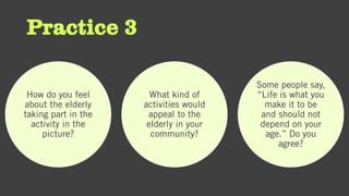 Practice 3
How do you feel
about the elderly
taking part in the
activity in the
picture?
What kind of
activities would
appeal to the
elderly in your
community?
Some people say,
“Life is what you
make it to be
and should not
depend on your
age.” Do you
agree?
 