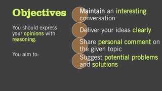 Objectives
You should express
your opinions with
reasoning.
You aim to:
Maintain an interesting
conversation
Deliver your ideas clearly
Share personal comment on
the given topic
Suggest potential problems
and solutions
 