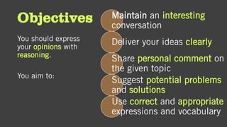 Objectives
You should express
your opinions with
reasoning.
You aim to:
Maintain an interesting
conversation
Deliver your ideas clearly
Share personal comment on
the given topic
Suggest potential problems
and solutions
Use correct and appropriate
expressions and vocabulary
 