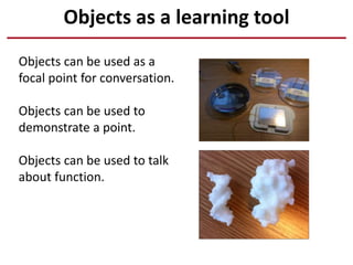 Objects as a learning tool
Objects can be used as a
focal point for conversation.
Objects can be used to
demonstrate a point.
Objects can be used to talk
about function.
 