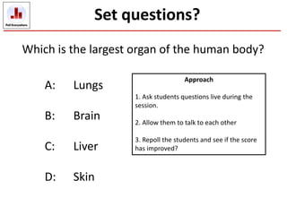 Which is the largest organ of the human body?
A: Lungs
B: Brain
C: Liver
D: Skin
Set questions?
Approach
1. Ask students questions live during the
session.
2. Allow them to talk to each other
3. Repoll the students and see if the score
has improved?
 