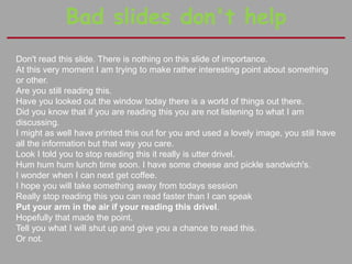 Bad slides don't help
Don't read this slide. There is nothing on this slide of importance.
At this very moment I am trying to make rather interesting point about something
or other.
Are you still reading this.
Have you looked out the window today there is a world of things out there.
Did you know that if you are reading this you are not listening to what I am
discussing.
I might as well have printed this out for you and used a lovely image, you still have
all the information but that way you care.
Look I told you to stop reading this it really is utter drivel.
Hum hum hum lunch time soon. I have some cheese and pickle sandwich's.
I wonder when I can next get coffee.
I hope you will take something away from todays session
Really stop reading this you can read faster than I can speak
Put your arm in the air if your reading this drivel.
Hopefully that made the point.
Tell you what I will shut up and give you a chance to read this.
Or not.
 
