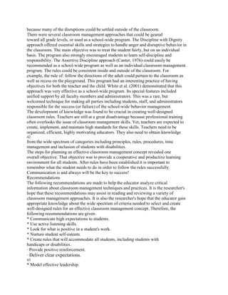 because many of the disruptions could be settled outside of the classroom.
There were several classroom management approaches that could be geared
toward all grade levels, or used as a school-wide program. The Discipline with Dignity
approach offered essential skills and strategies to handle anger and disruptive behavior in
the classroom. The main objective was to treat the student fairly, but on an individual
basis. The program also strongly encouraged students to learn self-discipline and
responsibility. The Assertive Discipline approach (Canter, 1976) could easily be
recommended as a school-wide program as well as an individual classroom management
program. The rules could be consistent inside and outside of the classroom. For
example, the rule of: follow the directions of the adult could pertain to the classroom as
well as recess on the playground. This program had an interesting practice of having
objectives for both the teacher and the child. White et al. (2001) demonstrated that this
approach was very effective as a school-wide program. Its special features included
unified support by all faculty members and administrators. This was a rare, but
welcomed technique for making all parties including students, staff, and administrators
responsible for the success (or failure) of the school-wide behavior management.
The development of knowledge was found to be crucial in creating well-designed
classroom rules. Teachers are still at a great disadvantage because professional training
often overlooks the issue of classroom management skills. Yet, teachers are expected to
create, implement, and maintain high standards for these skills. Teachers need to be
organized, efficient, highly motivating educators. They also need to obtain knowledge
42
from the wide spectrum of categories including principles, rules, procedures, time
management and inclusion of students with disabilities.
The steps for planning an effective classroom management concept revealed one
overall objective. That objective was to provide a cooperative and productive learning
environment for all students. After rules have been established it is important to
remember what the student needs to do in order to follow the rules successfully.
Communication is and always will be the key to success!
Recommendations
The following recommendations are made to help the educator analyze critical
information about classroom management techniques and practices. It is the researcher's
hope that these recommendations may assist in reading and reviewing a variety of
classroom management approaches. It is also the researcher's hope that the educator gain
appropriate knowledge about the wide spectrum of criteria needed to select and create
well-designed rules for an effective classroom management concept. Therefore, the
following recommendations are given:
* Communicate high expectations to students.
* Use active listening skills.
* Look for what is positive in a student's work.
* Nurture student self-esteem.
* Create rules that will accommodate all students, including students with
handicaps or disabilities.
· Provide positive reinforcement.
· Deliver clear expectations.
43
* Model effective leadership.
 