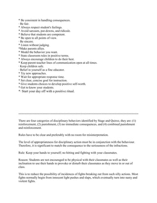 * Be consistent in handling consequences.
· Be fair.
* Always respect student's feelings.
* Avoid sarcasm, put-downs, and ridicule.
* Believe that students are competent.
* Be open to all points of view.
· Be sincere.
* Listen without judging.
*Make parents allies.
* Model the behavior you want.
* State classroom rules in positive terms.
* Always encourage children to do their best.
* Keep parent-teacher lines of communication open at all times.
· Keep children safe.
· Belief in yourself as a fine educator.
* Try new approaches.
* Wait for appropriate response time.
* Set clear, concise goal for instruction.
* Give students choices to develop positive self-worth.
* Get to know your students.
*· Start your day off with a positive ritual.




------------------------------------------------------------------------------------------------------------

There are four categories of disciplinary behaviors identified by Stage and Quiroz, they are: (1)
reinforcement, (2) punishment, (3) no immediate consequences, and (4) combined punishment
and reinforcement.

Rules have to be clear and preferably with no room for misinterpretation.

The level of appropriateness for disciplinary action must be in conjunction with the behaviour.
Therefore, it is significant to match the consequence to the seriousness of the infractions.

Rule: Keep your hands to yourself; no hitting and fighting with your classmates.

Reason: Students are not encouraged to be physical with their classmates as well as their
inclination to use their hands to provoke or disturb their classmates as they move in or out of
class.

This is to reduce the possibility of incidences of fights breaking out from such silly actions. Most
fights normally begin from innocent light pushes and slaps, which eventually turn into nasty and
violent fights.
 