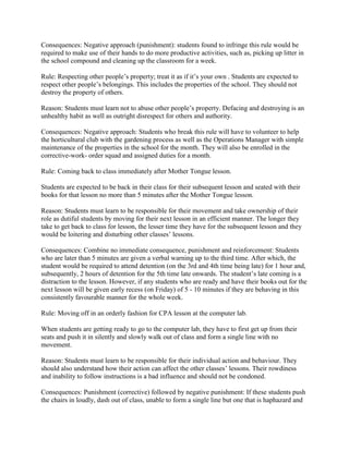 Consequences: Negative approach (punishment): students found to infringe this rule would be
required to make use of their hands to do more productive activities, such as, picking up litter in
the school compound and cleaning up the classroom for a week.

Rule: Respecting other people’s property; treat it as if it’s your own . Students are expected to
respect other people’s belongings. This includes the properties of the school. They should not
destroy the property of others.

Reason: Students must learn not to abuse other people’s property. Defacing and destroying is an
unhealthy habit as well as outright disrespect for others and authority.

Consequences: Negative approach: Students who break this rule will have to volunteer to help
the horticultural club with the gardening process as well as the Operations Manager with simple
maintenance of the properties in the school for the month. They will also be enrolled in the
corrective-work- order squad and assigned duties for a month.

Rule: Coming back to class immediately after Mother Tongue lesson.

Students are expected to be back in their class for their subsequent lesson and seated with their
books for that lesson no more than 5 minutes after the Mother Tongue lesson.

Reason: Students must learn to be responsible for their movement and take ownership of their
role as dutiful students by moving for their next lesson in an efficient manner. The longer they
take to get back to class for lesson, the lesser time they have for the subsequent lesson and they
would be loitering and disturbing other classes’ lessons.

Consequences: Combine no immediate consequence, punishment and reinforcement: Students
who are later than 5 minutes are given a verbal warning up to the third time. After which, the
student would be required to attend detention (on the 3rd and 4th time being late) for 1 hour and,
subsequently, 2 hours of detention for the 5th time late onwards. The student’s late coming is a
distraction to the lesson. However, if any students who are ready and have their books out for the
next lesson will be given early recess (on Friday) of 5 - 10 minutes if they are behaving in this
consistently favourable manner for the whole week.

Rule: Moving off in an orderly fashion for CPA lesson at the computer lab.

When students are getting ready to go to the computer lab, they have to first get up from their
seats and push it in silently and slowly walk out of class and form a single line with no
movement.

Reason: Students must learn to be responsible for their individual action and behaviour. They
should also understand how their action can affect the other classes’ lessons. Their rowdiness
and inability to follow instructions is a bad influence and should not be condoned.

Consequences: Punishment (corrective) followed by negative punishment: If these students push
the chairs in loudly, dash out of class, unable to form a single line but one that is haphazard and
 