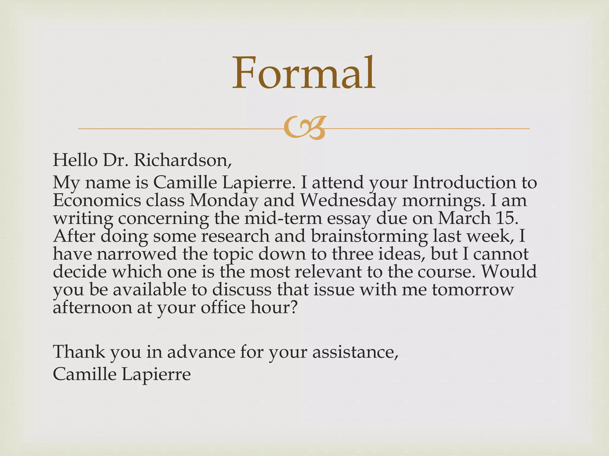 
Hello Dr. Richardson,
My name is Camille Lapierre. I attend your Introduction to
Economics class Monday and Wednesday mornings. I am
writing concerning the mid-term essay due on March 15.
After doing some research and brainstorming last week, I
have narrowed the topic down to three ideas, but I cannot
decide which one is the most relevant to the course. Would
you be available to discuss that issue with me tomorrow
afternoon at your office hour?
Thank you in advance for your assistance,
Camille Lapierre
Formal
 