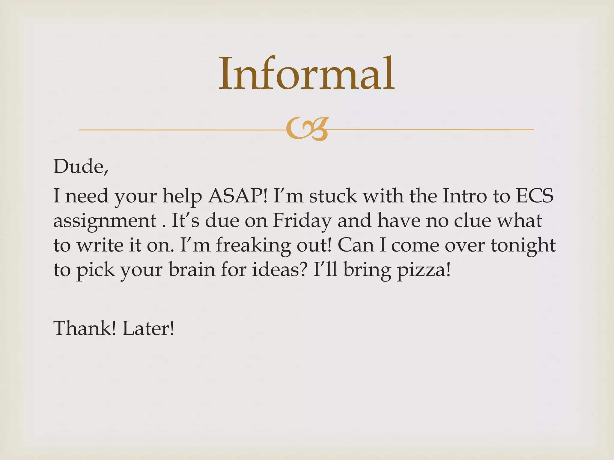 
Dude,
I need your help ASAP! I’m stuck with the Intro to ECS
assignment . It’s due on Friday and have no clue what
to write it on. I’m freaking out! Can I come over tonight
to pick your brain for ideas? I’ll bring pizza!
Thank! Later!
Informal
 