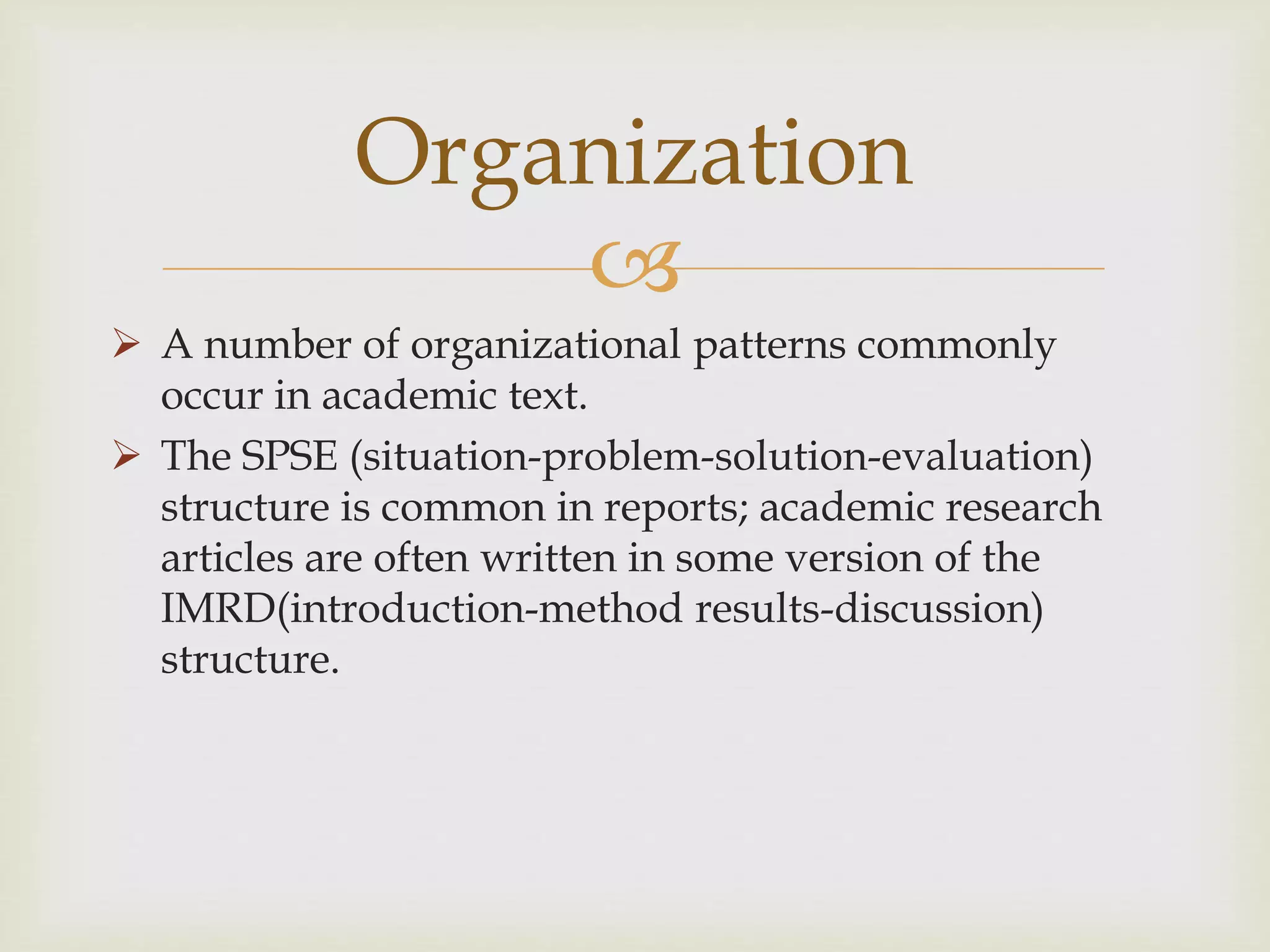 
 A number of organizational patterns commonly
occur in academic text.
 The SPSE (situation-problem-solution-evaluation)
structure is common in reports; academic research
articles are often written in some version of the
IMRD(introduction-method results-discussion)
structure.
Organization
 