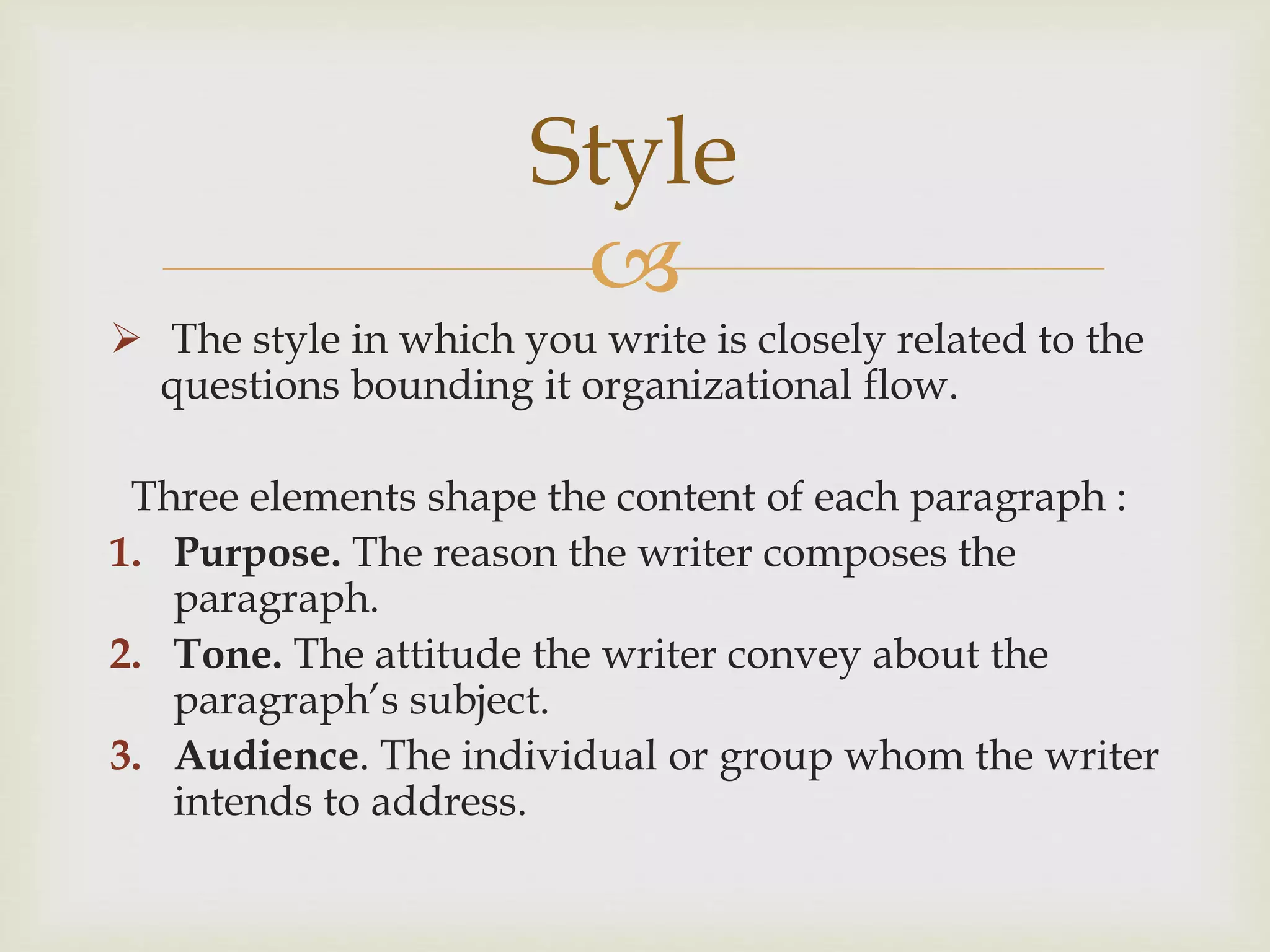 
 The style in which you write is closely related to the
questions bounding it organizational flow.
Three elements shape the content of each paragraph :
1. Purpose. The reason the writer composes the
paragraph.
2. Tone. The attitude the writer convey about the
paragraph’s subject.
3. Audience. The individual or group whom the writer
intends to address.
Style
 