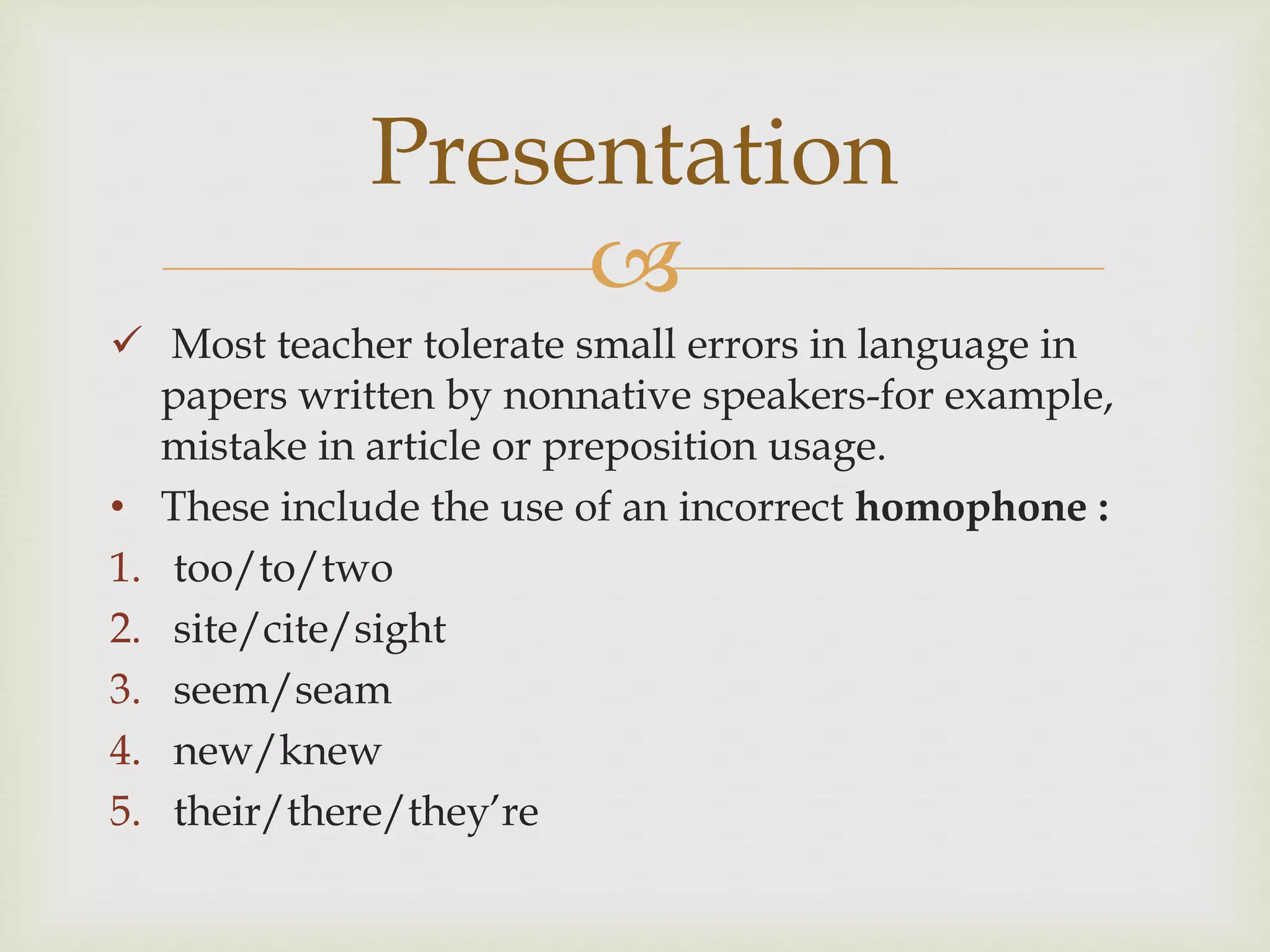 
 Most teacher tolerate small errors in language in
papers written by nonnative speakers-for example,
mistake in article or preposition usage.
• These include the use of an incorrect homophone :
1. too/to/two
2. site/cite/sight
3. seem/seam
4. new/knew
5. their/there/they’re
Presentation
 