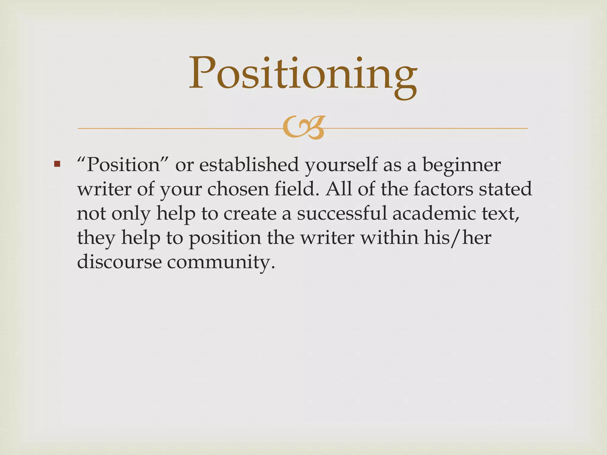 
 “Position” or established yourself as a beginner
writer of your chosen field. All of the factors stated
not only help to create a successful academic text,
they help to position the writer within his/her
discourse community.
Positioning
 