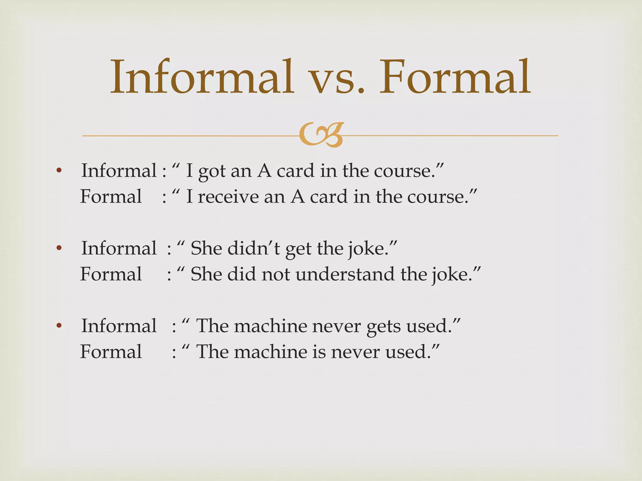 
• Informal : “ I got an A card in the course.”
Formal : “ I receive an A card in the course.”
• Informal : “ She didn’t get the joke.”
Formal : “ She did not understand the joke.”
• Informal : “ The machine never gets used.”
Formal : “ The machine is never used.”
Informal vs. Formal
 