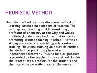 Heuristic method is a pure discovery method of
learning science independent of teacher. The
writings and teaching of H.E .Armstrong ,
professor of chemistry at the City and Guilds
Institute ,London have had much influence in
promoting science teaching in school .He was a
strong advocate of a special type laboratory
training – heuristic training .In heuristic method
the student be put in the place of an
independent discover . Thus no help or guidance
is provided by the teacher in this method. In this
the teacher set a problem for the students and
then stands aside while discover the answer .
 