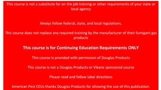 This course is not a substitute for on the job training or other requirements of your state or
local agency
Always follow federal, state, and local regulations.
This course does not replace any required training by the manufacturer of their fumigant gas
products
This course is for Continuing Education Requirements ONLY
This course is provided with permission of Douglas Products
This course is not a Douglas Products or Vikane sponsored course
Please read and follow label directions
American Pest CEUs thanks Douglas Products for allowing the use of this publication.
 