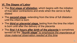 VI. The Stages of Labor
 The first stage of dilatation, which begins with the initiation
of true labor contractions and ends when the cervix is fully
dilated
 The second stage, extending from the time of full dilatation
until the infant is born
 The third or placental stage, lasting from the time the infant
is born until after the delivery of the placenta
 The first 1-4 hours after birth of the placenta is sometimes
termed as the “fourth stage” to emphasize the importance of
close maternal observation needed at this time
 