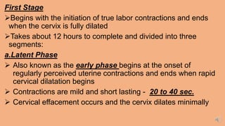 First Stage
Begins with the initiation of true labor contractions and ends
when the cervix is fully dilated
Takes about 12 hours to complete and divided into three
segments:
a.Latent Phase
 Also known as the early phase begins at the onset of
regularly perceived uterine contractions and ends when rapid
cervical dilatation begins
 Contractions are mild and short lasting - 20 to 40 sec.
 Cervical effacement occurs and the cervix dilates minimally
 