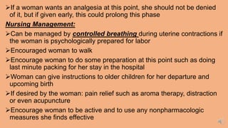 If a woman wants an analgesia at this point, she should not be denied
of it, but if given early, this could prolong this phase
Nursing Management:
Can be managed by controlled breathing during uterine contractions if
the woman is psychologically prepared for labor
Encouraged woman to walk
Encourage woman to do some preparation at this point such as doing
last minute packing for her stay in the hospital
Woman can give instructions to older children for her departure and
upcoming birth
If desired by the woman: pain relief such as aroma therapy, distraction
or even acupuncture
Encourage woman to be active and to use any nonpharmacologic
measures she finds effective
 