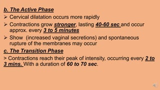 b. The Active Phase
 Cervical dilatation occurs more rapidly
 Contractions grow stronger, lasting 40-60 sec and occur
approx. every 3 to 5 minutes
 Show (increased vaginal secretions) and spontaneous
rupture of the membranes may occur
c. The Transition Phase
> Contractions reach their peak of intensity, occurring every 2 to
3 mins. With a duration of 60 to 70 sec.
 