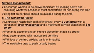 Nursing Management:
Encourage woman to be active participant by keeping active and
assuming whatever position is most comfortable for her during this time
Lying flat on her back should be avoided during this time
c. The Transition Phase
Contraction reach their peak of intensity; every 2-3 minutes with a
duration of 60 to 70 seconds and a maximum cervical dilatation of 8 to
10 cm
Woman is experiencing an intense discomfort that is so strong
May accompanied with nausea and vomiting
With loss of control, anxiety, panic or irritability
The irresistible urge to push usually begins
 