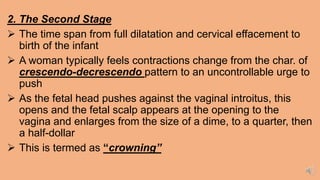2. The Second Stage
 The time span from full dilatation and cervical effacement to
birth of the infant
 A woman typically feels contractions change from the char. of
crescendo-decrescendo pattern to an uncontrollable urge to
push
 As the fetal head pushes against the vaginal introitus, this
opens and the fetal scalp appears at the opening to the
vagina and enlarges from the size of a dime, to a quarter, then
a half-dollar
 This is termed as “crowning”
 