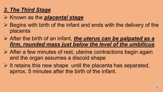 3. The Third Stage
 Known as the placental stage
 Begins with birth of the infant and ends with the delivery of the
placenta
 After the birth of an infant, the uterus can be palpated as a
firm, rounded mass just below the level of the umbilicus
 After a few minutes of rest, uterine contractions begin again
and the organ assumes a discoid shape
 It retains this new shape until the placenta has separated,
aprrox. 5 minutes after the birth of the infant.
 