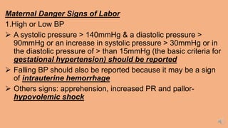 Maternal Danger Signs of Labor
1.High or Low BP
 A systolic pressure > 140mmHg & a diastolic pressure >
90mmHg or an increase in systolic pressure > 30mmHg or in
the diastolic pressure of > than 15mmHg (the basic criteria for
gestational hypertension) should be reported
 Falling BP should also be reported because it may be a sign
of intrauterine hemorrhage
 Others signs: apprehension, increased PR and pallor-
hypovolemic shock
 