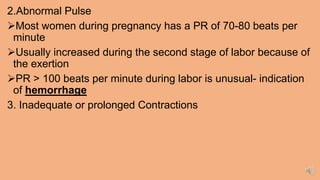 2.Abnormal Pulse
Most women during pregnancy has a PR of 70-80 beats per
minute
Usually increased during the second stage of labor because of
the exertion
PR > 100 beats per minute during labor is unusual- indication
of hemorrhage
3. Inadequate or prolonged Contractions
 