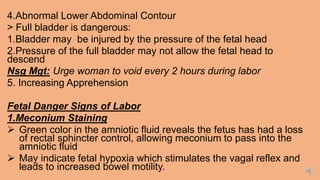 4.Abnormal Lower Abdominal Contour
> Full bladder is dangerous:
1.Bladder may be injured by the pressure of the fetal head
2.Pressure of the full bladder may not allow the fetal head to
descend
Nsg Mgt: Urge woman to void every 2 hours during labor
5. Increasing Apprehension
Fetal Danger Signs of Labor
1.Meconium Staining
 Green color in the amniotic fluid reveals the fetus has had a loss
of rectal sphincter control, allowing meconium to pass into the
amniotic fluid
 May indicate fetal hypoxia which stimulates the vagal reflex and
leads to increased bowel motility.
 