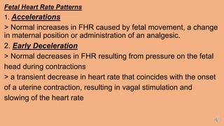 Fetal Heart Rate Patterns
1. Accelerations
> Normal increases in FHR caused by fetal movement, a change
in maternal position or administration of an analgesic.
2. Early Deceleration
> Normal decreases in FHR resulting from pressure on the fetal
head during contractions
> a transient decrease in heart rate that coincides with the onset
of a uterine contraction, resulting in vagal stimulation and
slowing of the heart rate
 