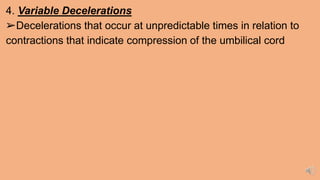 4. Variable Decelerations
➢Decelerations that occur at unpredictable times in relation to
contractions that indicate compression of the umbilical cord
 
