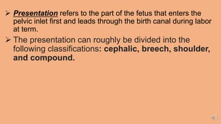  Presentation refers to the part of the fetus that enters the
pelvic inlet first and leads through the birth canal during labor
at term.
 The presentation can roughly be divided into the
following classifications: cephalic, breech, shoulder,
and compound.
 