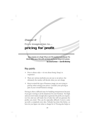 Chapter 8
From imagination to …
pricing for proﬁt

      Many companies act as though 100 per cent of the population is price-obsessed. This
  delusion nibbles away at their proﬁts and attracts only the most disloyal of all customers.
                                            Jay Conrad Levinson — Guerrilla Marketing



Key points
    Price is about value — it’s not about being ‘cheap’ or
    ‘expensive’.
    There are various methods you can use to set prices, but
    ultimately the market will decide what you can charge.
    Keep in mind the type of business image you are trying to
    portray when setting your prices. Consider your pricing as
    part of your overall business strategy.

Pricing is often a difﬁcult issue for budding entrepreneurs because
if you get it wrong it can be disastrous for your business. Too high
and you won’t make enough sales to generate the proﬁt you require;
too low and you will make lots of sales but still not generate the
proﬁts you need. This can be especially difﬁcult if you’ve come
up with a completely new idea. Nobody has done this before, so
how do you ﬁgure out what to charge for it? Pricing also helps to

                                            89
 