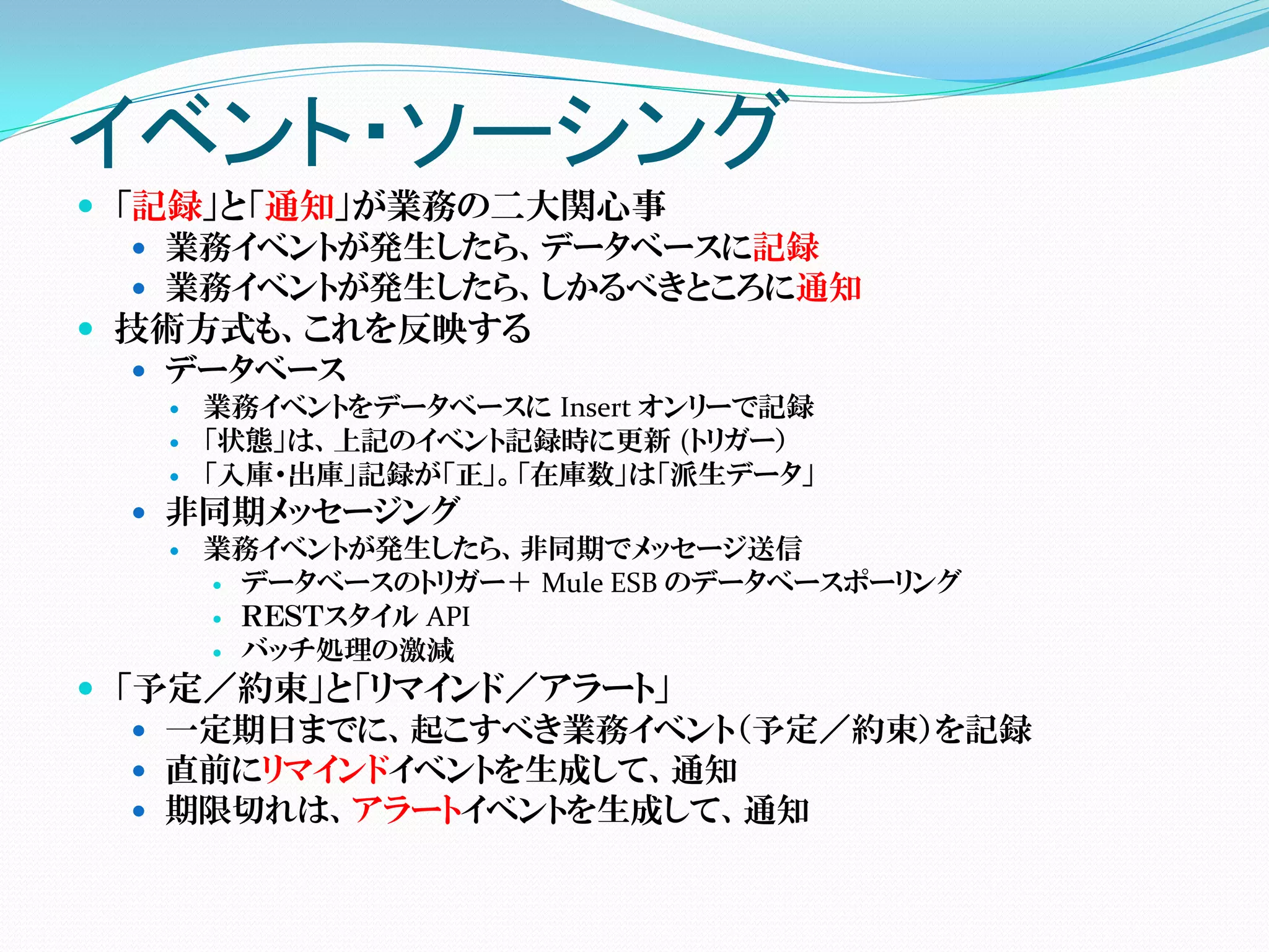イベント・ソーシング
 「記録」と「通知」が業務の二大関心事
    業務イベントが発生したら、データベースに記録
    業務イベントが発生したら、しかるべきところに通知
 技術方式も、これを反映する
    データベース
      業務イベントをデータベースに Insert オンリーで記録
      「状態」は、上記のイベント記録時に更新 (トリガー）
      「入庫・出庫」記録が「正」。「在庫数」は「派生データ」
   非同期メッセージング
     業務イベントが発生したら、非同期でメッセージ送信
       データベースのトリガー＋ Mule ESB のデータベースポーリング
       ＲＥＳＴスタイル API
       バッチ処理の激減

 「予定／約束」と「リマインド／アラート」
    一定期日までに、起こすべき業務イベント（予定／約束）を記録
    直前にリマインドイベントを生成して、通知
    期限切れは、アラートイベントを生成して、通知
 