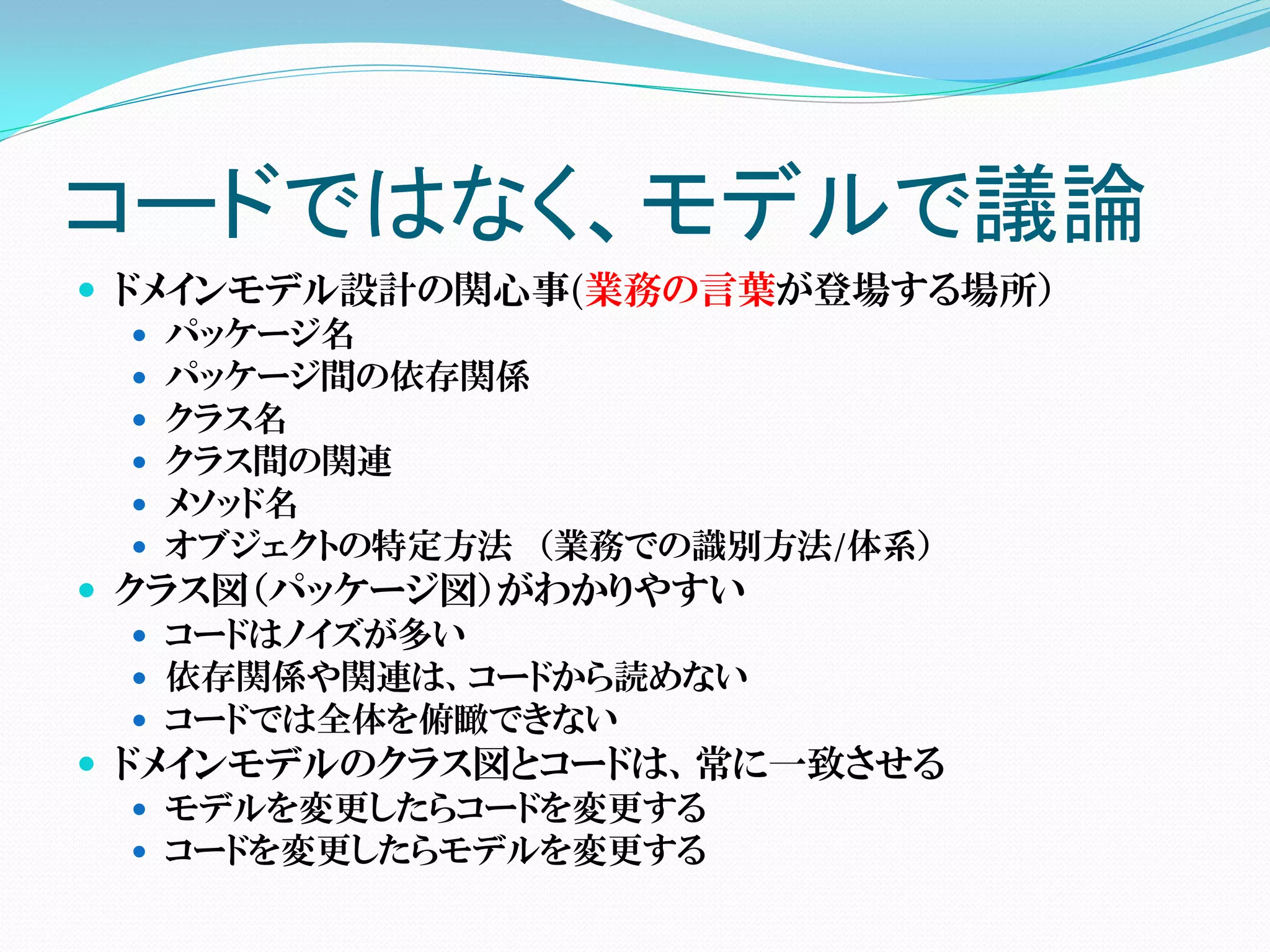 コードではなく、モデルで議論
 ドメインモデル設計の関心事(業務の言葉が登場する場所）
    パッケージ名
    パッケージ間の依存関係
    クラス名
    クラス間の関連
    メソッド名
    オブジェクトの特定方法 （業務での識別方法/体系）
 クラス図（パッケージ図）がわかりやすい
    コードはノイズが多い
    依存関係や関連は、コードから読めない
    コードでは全体を俯瞰できない
 ドメインモデルのクラス図とコードは、常に一致させる
    モデルを変更したらコードを変更する
    コードを変更したらモデルを変更する
 