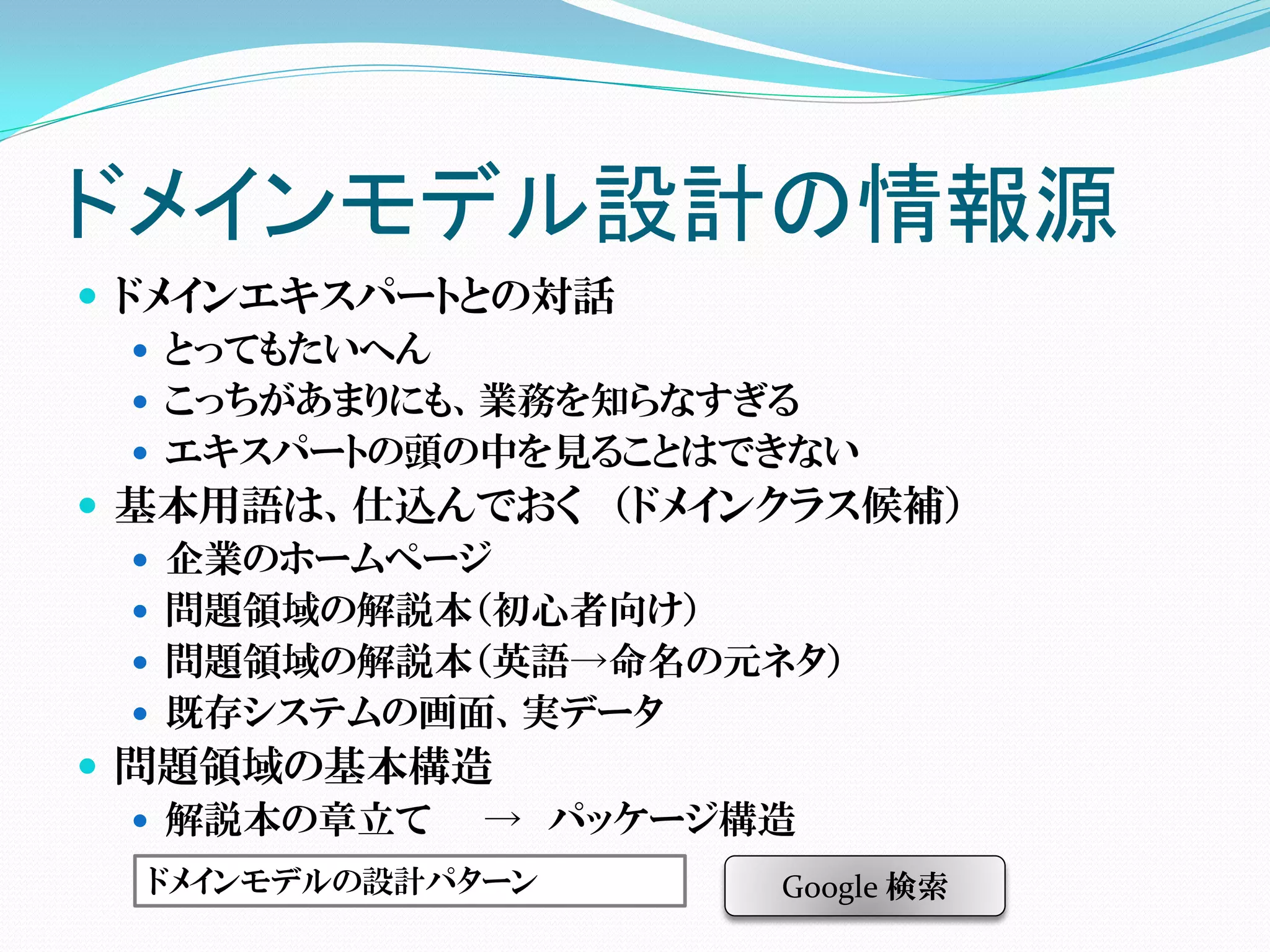 ドメインモデル設計の情報源
 ドメインエキスパートとの対話
    とってもたいへん
    こっちがあまりにも、業務を知らなすぎる
    エキスパートの頭の中を見ることはできない
 基本用語は、仕込んでおく （ドメインクラス候補）
    企業のホームページ
    問題領域の解説本（初心者向け）
    問題領域の解説本（英語→命名の元ネタ）
    既存システムの画面、実データ
 問題領域の基本構造
    解説本の章立て   → パッケージ構造
  ドメインモデルの設計パターン    Google 検索
 