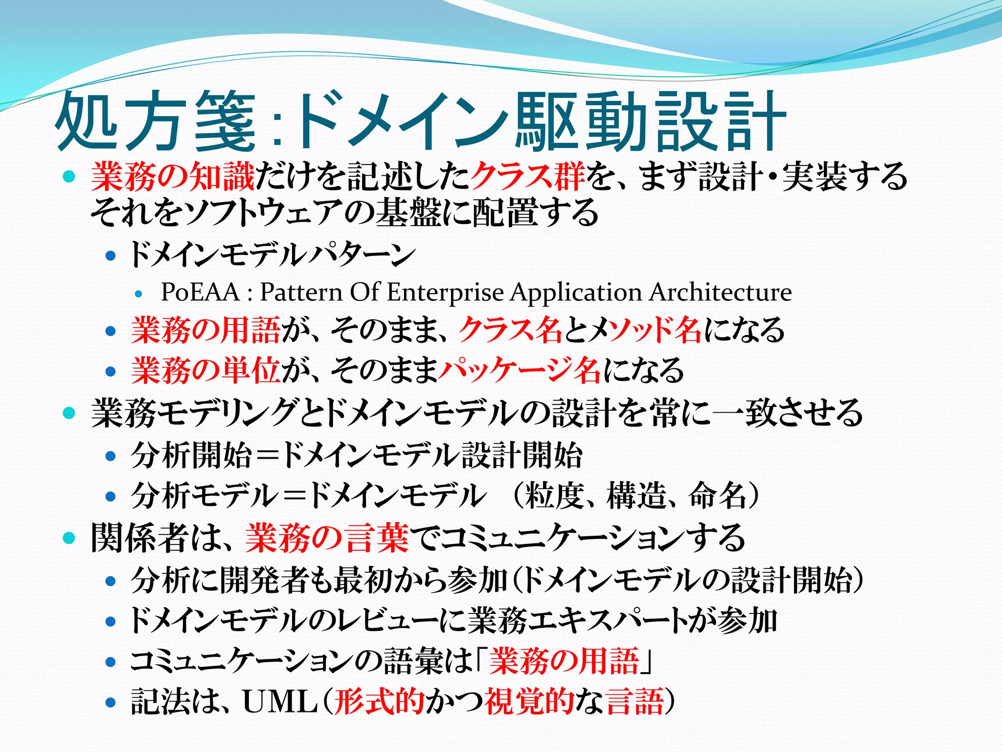 処方箋：ドメイン駆動設計
 業務の知識だけを記述したクラス群を、まず設計・実装する
 それをソフトウェアの基盤に配置する
  ドメインモデルパターン
    PoEAA : Pattern Of Enterprise Application Architecture

  業務の用語が、そのまま、クラス名とメソッド名になる
  業務の単位が、そのままパッケージ名になる
 業務モデリングとドメインモデルの設計を常に一致させる
   分析開始＝ドメインモデル設計開始
   分析モデル＝ドメインモデル （粒度、構造、命名）
 関係者は、業務の言葉でコミュニケーションする
   分析に開発者も最初から参加（ドメインモデルの設計開始）
   ドメインモデルのレビューに業務エキスパートが参加
   コミュニケーションの語彙は「業務の用語」
   記法は、ＵＭＬ（形式的かつ視覚的な言語）
 