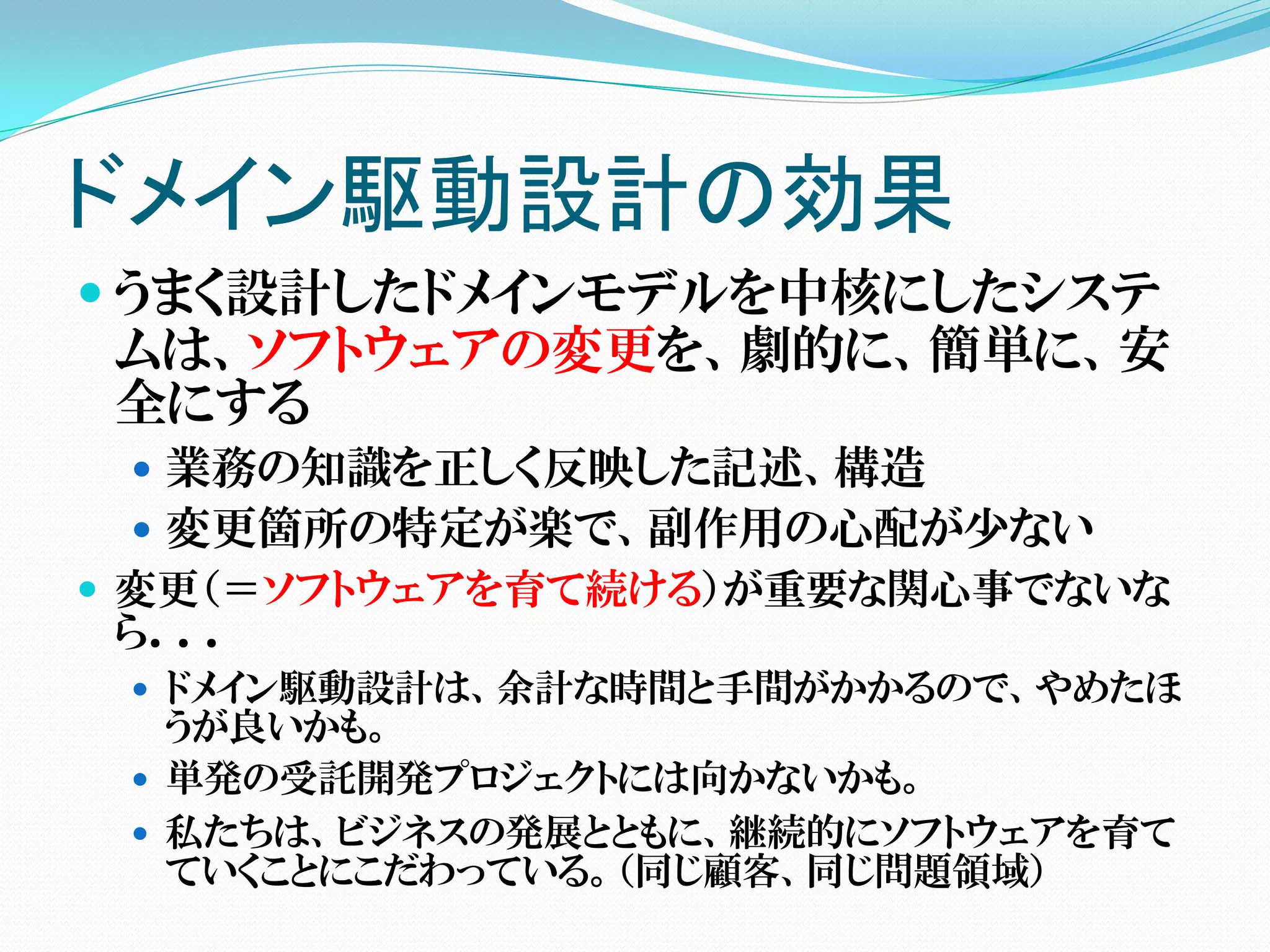 ドメイン駆動設計の効果
 うまく設計したドメインモデルを中核にしたシステ
 ムは、ソフトウェアの変更を、劇的に、簡単に、安
 全にする
  業務の知識を正しく反映した記述、構造
  変更箇所の特定が楽で、副作用の心配が少ない
 変更（＝ソフトウェアを育て続ける）が重要な関心事でないな
 ら．．．
  ドメイン駆動設計は、余計な時間と手間がかかるので、やめたほ
   うが良いかも。
  単発の受託開発プロジェクトには向かないかも。
  私たちは、ビジネスの発展とともに、継続的にソフトウェアを育て
   ていくことにこだわっている。（同じ顧客、同じ問題領域）
 