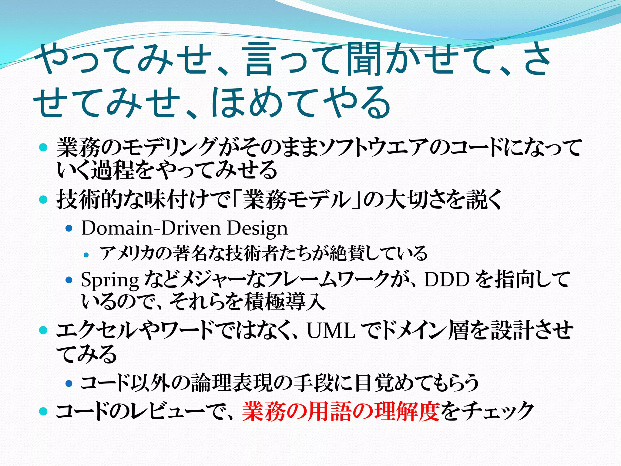 やってみせ、言って聞かせて、さ
せてみせ、ほめてやる
 業務のモデリングがそのままソフトウエアのコードになって
  いく過程をやってみせる
 技術的な味付けで「業務モデル」の大切さを説く
  Domain-Driven Design
    アメリカの著名な技術者たちが絶賛している

  Spring などメジャーなフレームワークが、DDD を指向して
  いるので、それらを積極導入
 エクセルやワードではなく、UML でドメイン層を設計させ
 てみる
  コード以外の論理表現の手段に目覚めてもらう
 コードのレビューで、業務の用語の理解度をチェック
 