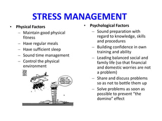 STRESS MANAGEMENT
• Physical Factors            • Psychological Factors
   – Maintain good physical      – Sound preparation with
     fitness                        regard to knowledge, skills
                                    and procedures
   – Have regular meals
                                 – Building confidence in own
   – Have sufficient sleep
                                    training and ability
   – Sound time management
                                 – Leading balanced social and
   – Control the physical           family life (so that financial
     environment                    and domestic worries are not
                                    a problem)
                                 – Share and discuss problems
                                    so as not to bottle them up
                                 – Solve problems as soon as
                                    possible to prevent “the
                                    domino” effect
 