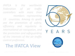 IFATCA is the worldwide
Federation     of    air    traffic
controllers with more than
         members representing
13 countries. Among its goals
are the promotion of safety,
efficiency and regularity in
International air navigation, and
the protection and safeguarding
of the interests of the air traffic
control profession.

  The IFATCA View
 