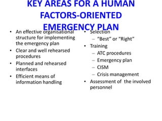 KEY AREAS FOR A HUMAN
               FACTORS-ORIENTED
•
                 EMERGENCY PLAN
    An effective organisational • Selection
  structure for implementing      – “Best” or “Right”
  the emergency plan           • Training
• Clear and well rehearsed        – ATC procedures
  procedures
                                  – Emergency plan
• Planned and rehearsed
  interfaces                      – CISM
• Efficient means of              – Crisis management
  information handling         • Assessment of the involved
                                 personnel
 