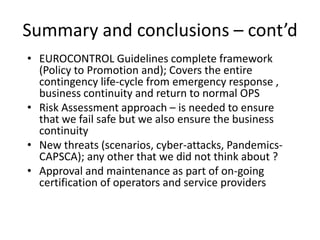 Summary and conclusions – cont’d
• EUROCONTROL Guidelines complete framework
  (Policy to Promotion and); Covers the entire
  contingency life-cycle from emergency response ,
  business continuity and return to normal OPS
• Risk Assessment approach – is needed to ensure
  that we fail safe but we also ensure the business
  continuity
• New threats (scenarios, cyber-attacks, Pandemics-
  CAPSCA); any other that we did not think about ?
• Approval and maintenance as part of on-going
  certification of operators and service providers
 
